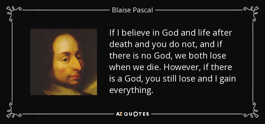 If I believe in God and life after death and you do not, and if there is no God, we both lose when we die. However, if there is a God, you still lose and I gain everything. - Blaise Pascal