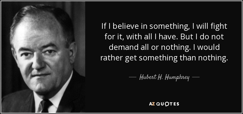 If I believe in something, I will fight for it, with all I have. But I do not demand all or nothing. I would rather get something than nothing. - Hubert H. Humphrey