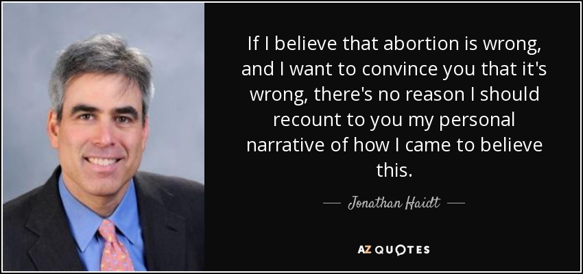 If I believe that abortion is wrong, and I want to convince you that it's wrong, there's no reason I should recount to you my personal narrative of how I came to believe this. - Jonathan Haidt