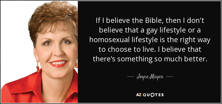 If I believe the Bible, then I don't believe that a gay lifestyle or a homosexual lifestyle is the right way to choose to live. I believe that there's something so much better. - Joyce Meyer