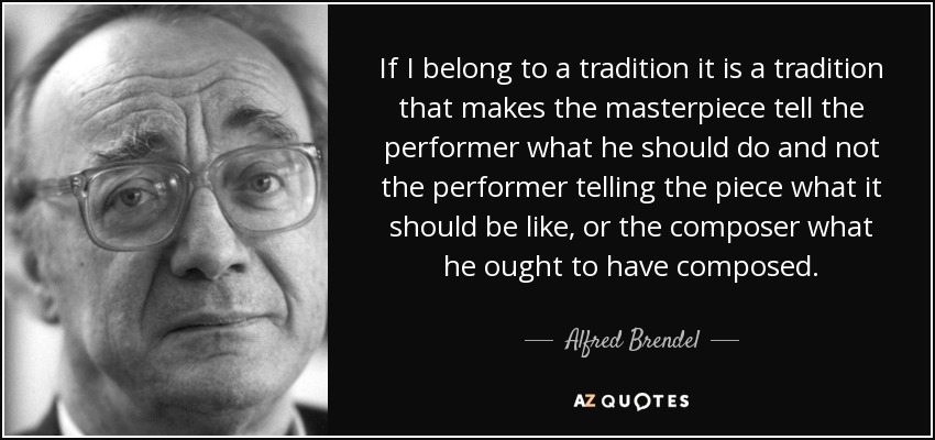 If I belong to a tradition it is a tradition that makes the masterpiece tell the performer what he should do and not the performer telling the piece what it should be like, or the composer what he ought to have composed. - Alfred Brendel
