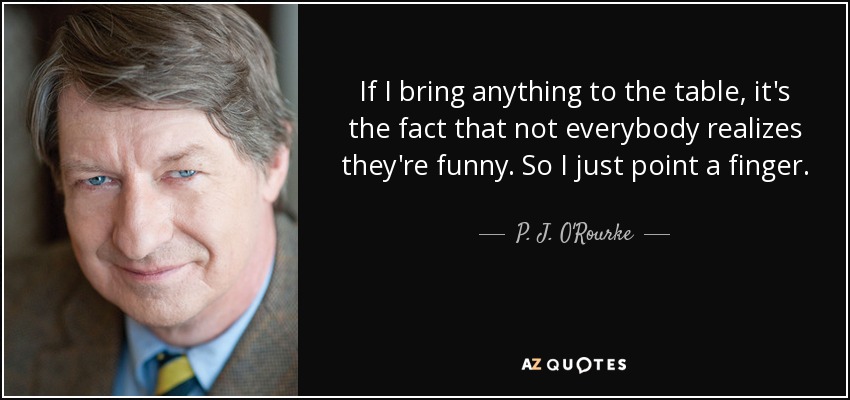 If I bring anything to the table, it's the fact that not everybody realizes they're funny. So I just point a finger. - P. J. O'Rourke