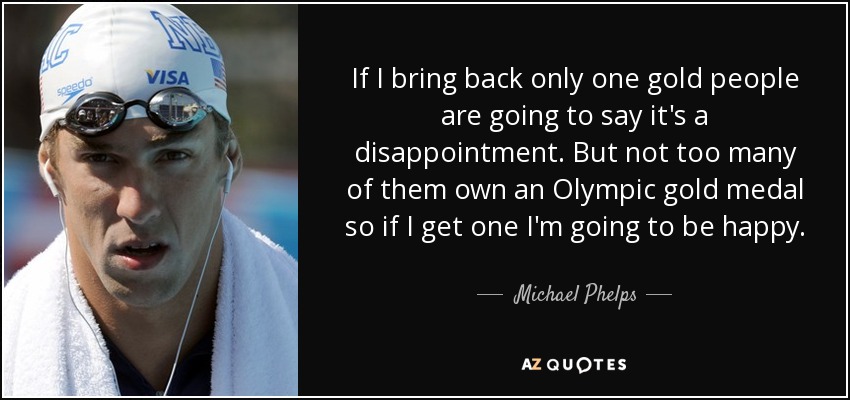 If I bring back only one gold people are going to say it's a disappointment. But not too many of them own an Olympic gold medal so if I get one I'm going to be happy. - Michael Phelps