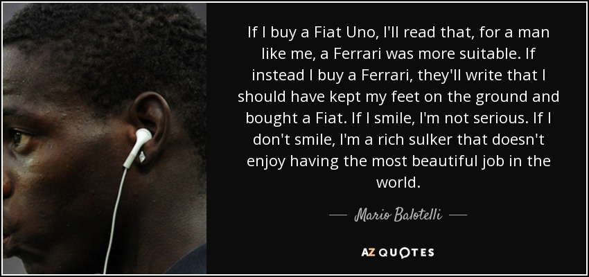 If I buy a Fiat Uno, I'll read that, for a man like me, a Ferrari was more suitable. If instead I buy a Ferrari, they'll write that I should have kept my feet on the ground and bought a Fiat. If I smile, I'm not serious. If I don't smile, I'm a rich sulker that doesn't enjoy having the most beautiful job in the world. - Mario Balotelli