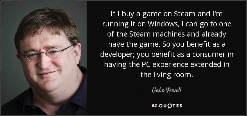 If I buy a game on Steam and I'm running it on Windows, I can go to one of the Steam machines and already have the game. So you benefit as a developer; you benefit as a consumer in having the PC experience extended in the living room. - Gabe Newell