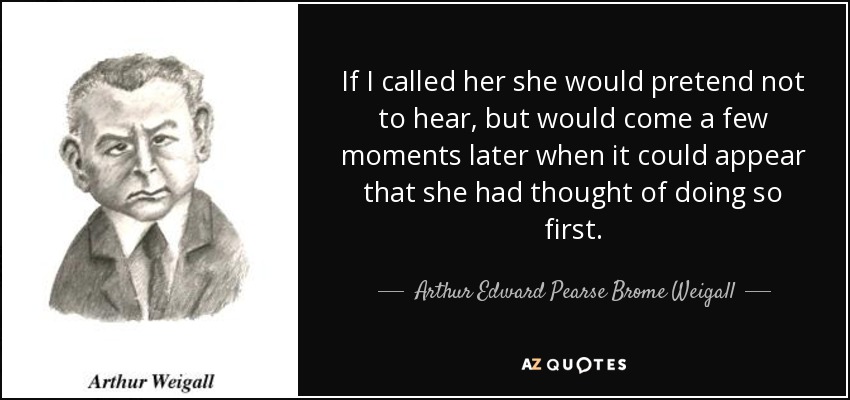 If I called her she would pretend not to hear, but would come a few moments later when it could appear that she had thought of doing so first. - Arthur Edward Pearse Brome Weigall