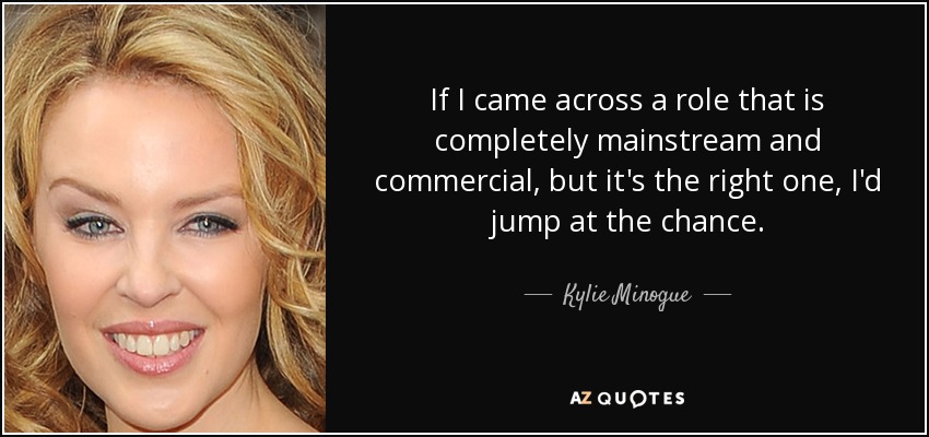 If I came across a role that is completely mainstream and commercial, but it's the right one, I'd jump at the chance. - Kylie Minogue