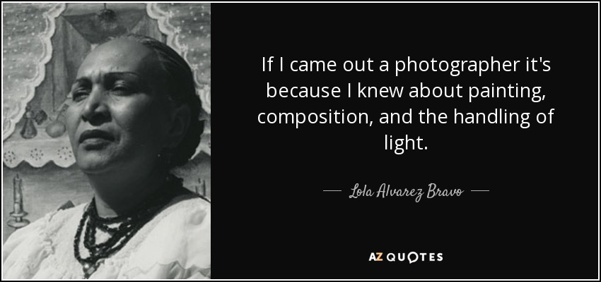 If I came out a photographer it's because I knew about painting, composition, and the handling of light. - Lola Alvarez Bravo