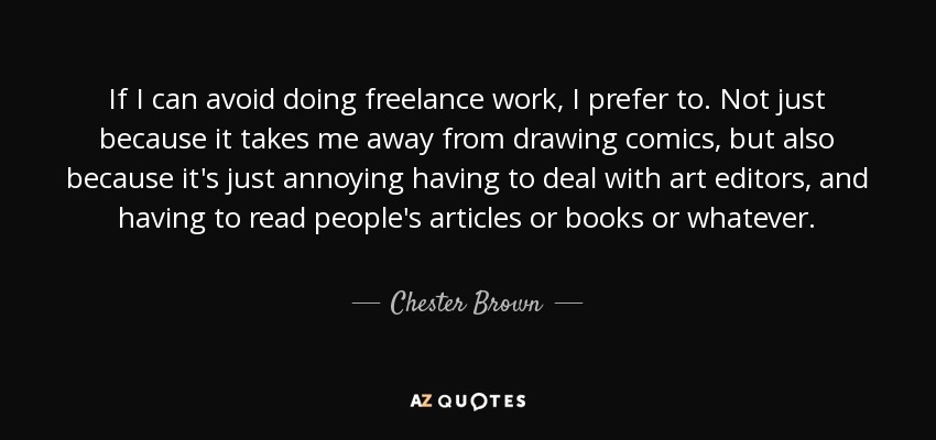 If I can avoid doing freelance work, I prefer to. Not just because it takes me away from drawing comics, but also because it's just annoying having to deal with art editors, and having to read people's articles or books or whatever. - Chester Brown