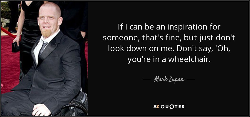 If I can be an inspiration for someone, that's fine, but just don't look down on me. Don't say, 'Oh, you're in a wheelchair. - Mark Zupan