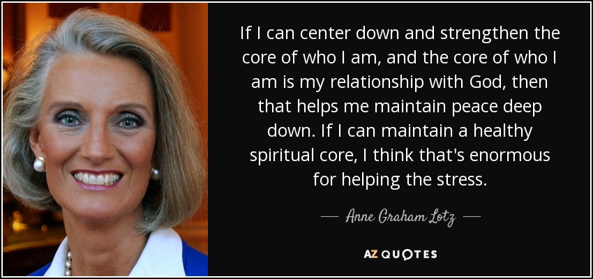 If I can center down and strengthen the core of who I am, and the core of who I am is my relationship with God, then that helps me maintain peace deep down. If I can maintain a healthy spiritual core, I think that's enormous for helping the stress. - Anne Graham Lotz