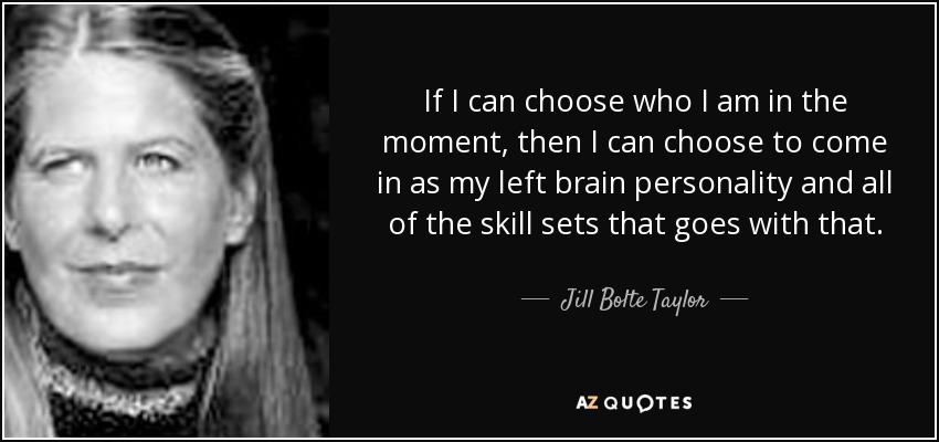 If I can choose who I am in the moment, then I can choose to come in as my left brain personality and all of the skill sets that goes with that. - Jill Bolte Taylor