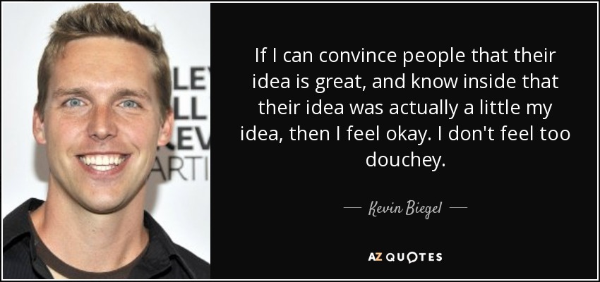 If I can convince people that their idea is great, and know inside that their idea was actually a little my idea, then I feel okay. I don't feel too douchey. - Kevin Biegel