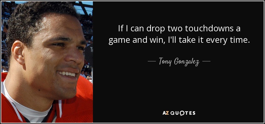 If I can drop two touchdowns a game and win, I'll take it every time. - Tony Gonzalez