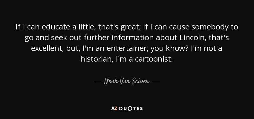 If I can educate a little, that's great; if I can cause somebody to go and seek out further information about Lincoln, that's excellent, but, I'm an entertainer, you know? I'm not a historian, I'm a cartoonist. - Noah Van Sciver