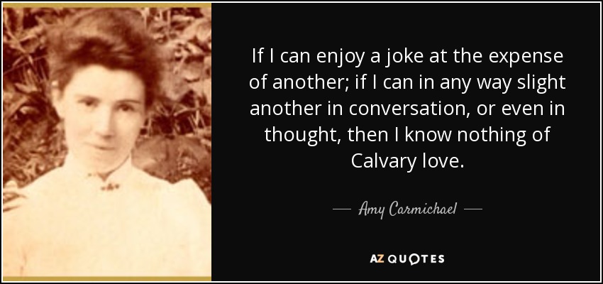 If I can enjoy a joke at the expense of another; if I can in any way slight another in conversation, or even in thought, then I know nothing of Calvary love. - Amy Carmichael