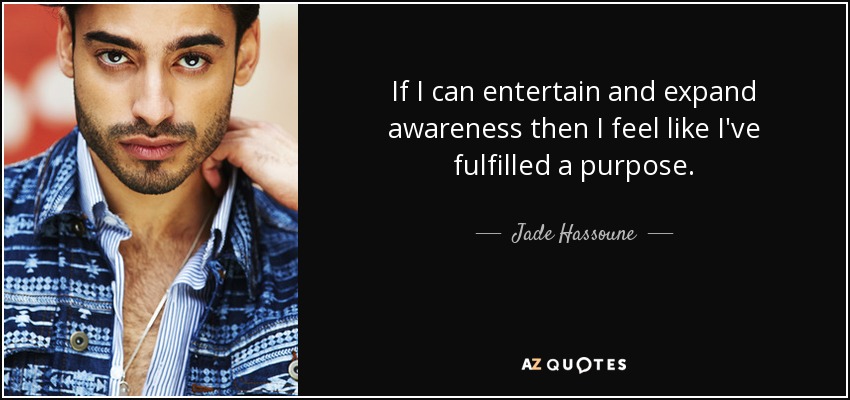 If I can entertain and expand awareness then I feel like I've fulfilled a purpose. - Jade Hassoune