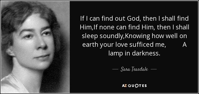 If I can find out God, then I shall find Him,If none can find Him, then I shall sleep soundly,Knowing how well on earth your love sufficed me, A lamp in darkness. - Sara Teasdale