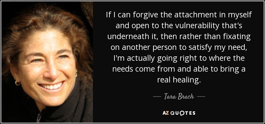 If I can forgive the attachment in myself and open to the vulnerability that's underneath it, then rather than fixating on another person to satisfy my need, I'm actually going right to where the needs come from and able to bring a real healing. - Tara Brach