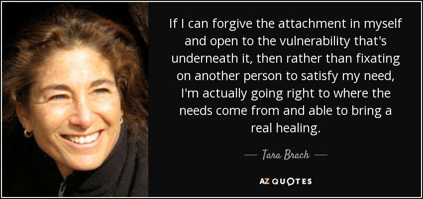 If I can forgive the attachment in myself and open to the vulnerability that's underneath it, then rather than fixating on another person to satisfy my need, I'm actually going right to where the needs come from and able to bring a real healing. - Tara Brach
