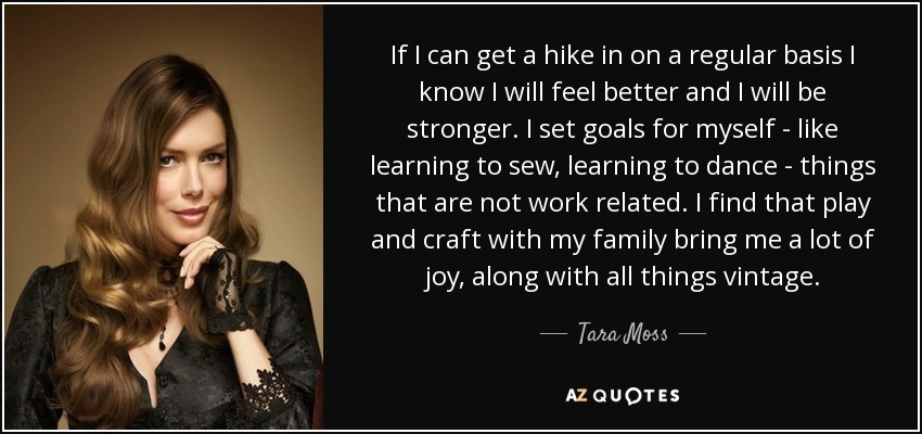 If I can get a hike in on a regular basis I know I will feel better and I will be stronger. I set goals for myself - like learning to sew, learning to dance - things that are not work related. I find that play and craft with my family bring me a lot of joy, along with all things vintage. - Tara Moss