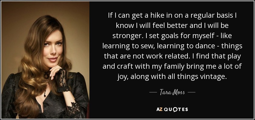 If I can get a hike in on a regular basis I know I will feel better and I will be stronger. I set goals for myself - like learning to sew, learning to dance - things that are not work related. I find that play and craft with my family bring me a lot of joy, along with all things vintage. - Tara Moss