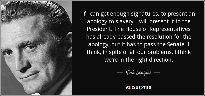 If I can get enough signatures, to present an apology to slavery, I will present it to the President. The House of Representatives has already passed the resolution for the apology, but it has to pass the Senate. I think, in spite of all our problems, I think we're in the right direction. - Kirk Douglas