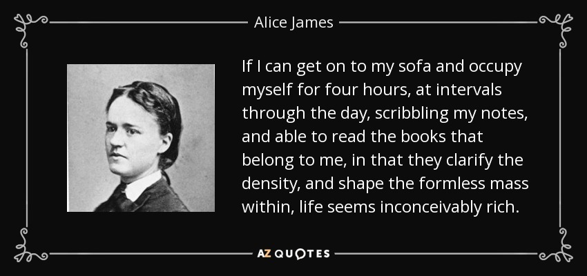 If I can get on to my sofa and occupy myself for four hours, at intervals through the day, scribbling my notes, and able to read the books that belong to me, in that they clarify the density, and shape the formless mass within, life seems inconceivably rich. - Alice James
