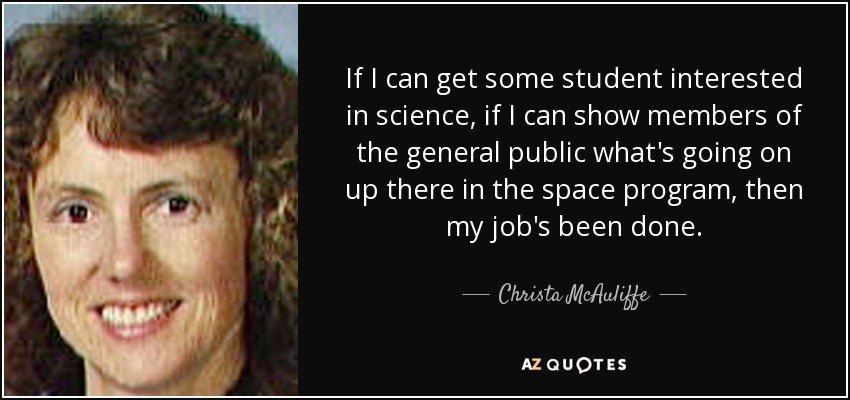 If I can get some student interested in science, if I can show members of the general public what's going on up there in the space program, then my job's been done. - Christa McAuliffe