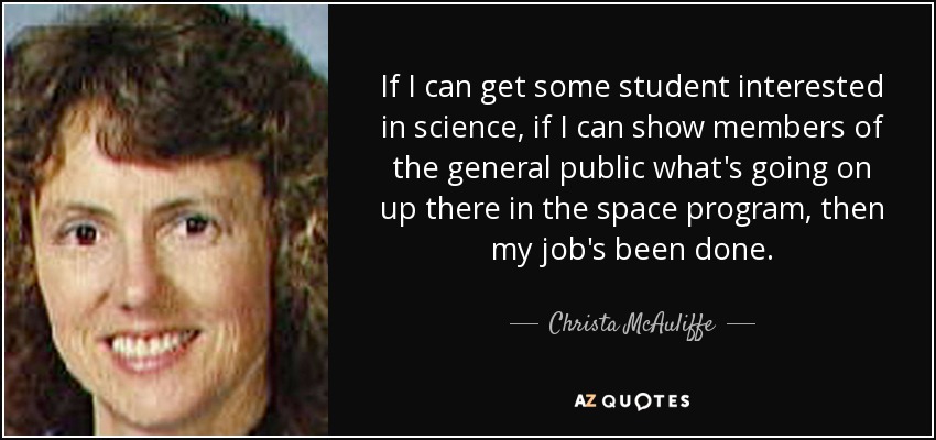 If I can get some student interested in science, if I can show members of the general public what's going on up there in the space program, then my job's been done. - Christa McAuliffe
