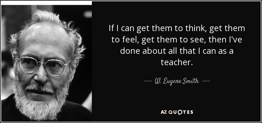 If I can get them to think, get them to feel, get them to see, then I've done about all that I can as a teacher. - W. Eugene Smith