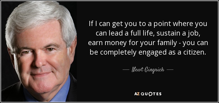 If I can get you to a point where you can lead a full life, sustain a job, earn money for your family - you can be completely engaged as a citizen. - Newt Gingrich