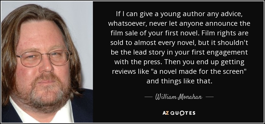 If I can give a young author any advice, whatsoever, never let anyone announce the film sale of your first novel. Film rights are sold to almost every novel, but it shouldn't be the lead story in your first engagement with the press. Then you end up getting reviews like 