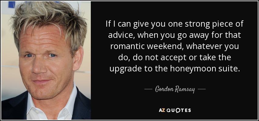 If I can give you one strong piece of advice, when you go away for that romantic weekend, whatever you do, do not accept or take the upgrade to the honeymoon suite. - Gordon Ramsay