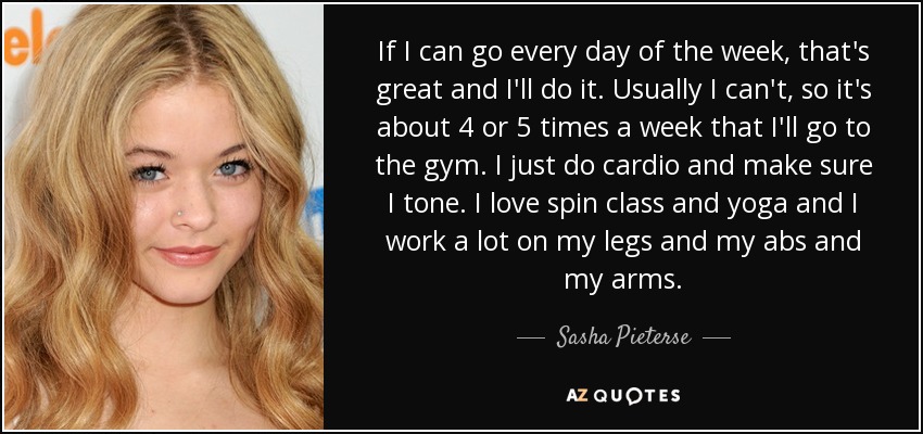 If I can go every day of the week, that's great and I'll do it. Usually I can't, so it's about 4 or 5 times a week that I'll go to the gym. I just do cardio and make sure I tone. I love spin class and yoga and I work a lot on my legs and my abs and my arms. - Sasha Pieterse