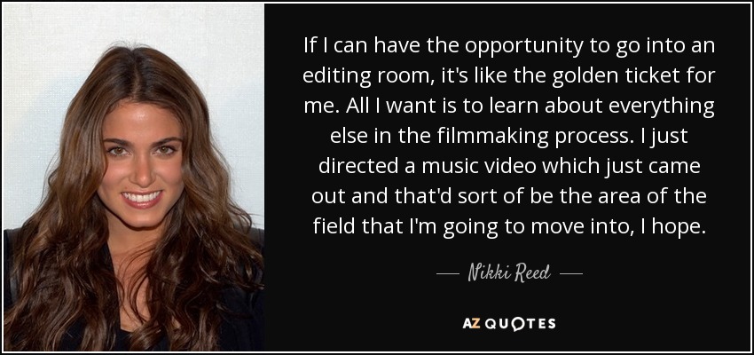 If I can have the opportunity to go into an editing room, it's like the golden ticket for me. All I want is to learn about everything else in the filmmaking process. I just directed a music video which just came out and that'd sort of be the area of the field that I'm going to move into, I hope. - Nikki Reed