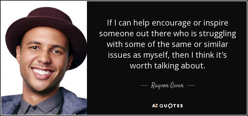 If I can help encourage or inspire someone out there who is struggling with some of the same or similar issues as myself, then I think it's worth talking about. - Rayvon Owen