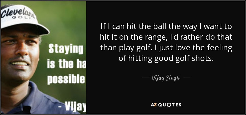 If I can hit the ball the way I want to hit it on the range, I'd rather do that than play golf. I just love the feeling of hitting good golf shots. - Vijay Singh