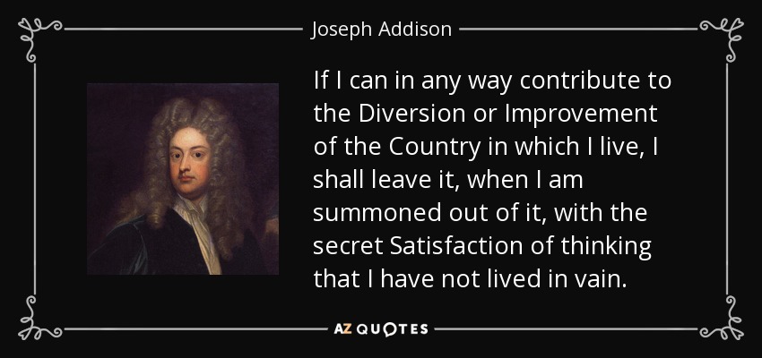 If I can in any way contribute to the Diversion or Improvement of the Country in which I live, I shall leave it, when I am summoned out of it, with the secret Satisfaction of thinking that I have not lived in vain. - Joseph Addison