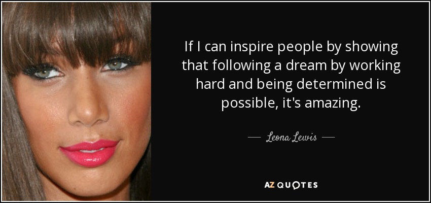 If I can inspire people by showing that following a dream by working hard and being determined is possible, it's amazing. - Leona Lewis