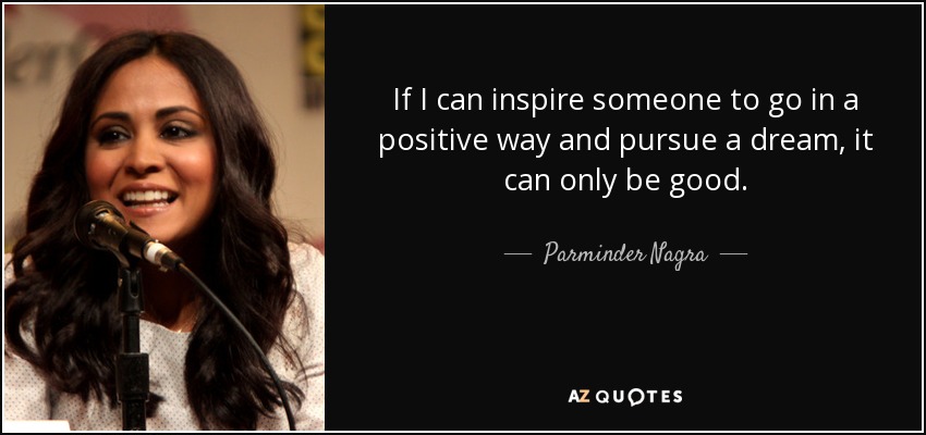 If I can inspire someone to go in a positive way and pursue a dream, it can only be good. - Parminder Nagra