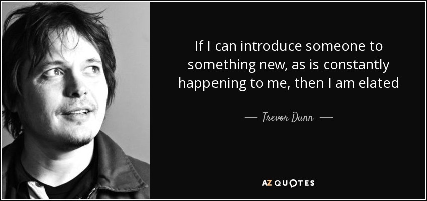If I can introduce someone to something new, as is constantly happening to me, then I am elated - Trevor Dunn
