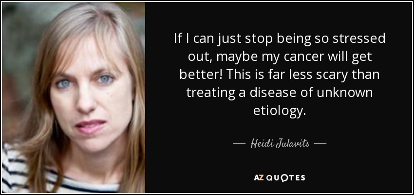 If I can just stop being so stressed out, maybe my cancer will get better! This is far less scary than treating a disease of unknown etiology. - Heidi Julavits