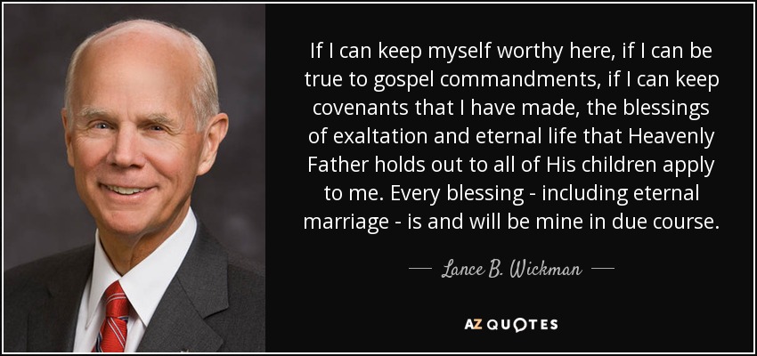 If I can keep myself worthy here, if I can be true to gospel commandments, if I can keep covenants that I have made, the blessings of exaltation and eternal life that Heavenly Father holds out to all of His children apply to me. Every blessing - including eternal marriage - is and will be mine in due course. - Lance B. Wickman