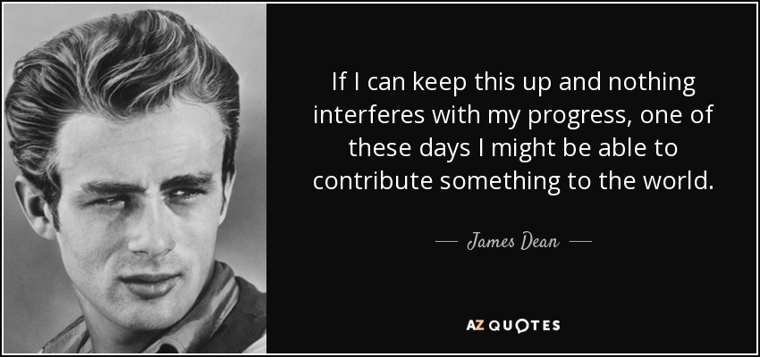 If I can keep this up and nothing interferes with my progress, one of these days I might be able to contribute something to the world. - James Dean