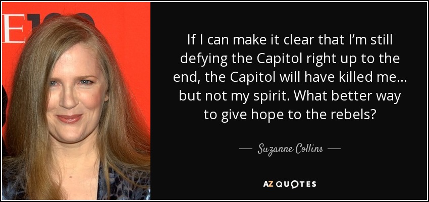 If I can make it clear that I’m still defying the Capitol right up to the end, the Capitol will have killed me... but not my spirit. What better way to give hope to the rebels? - Suzanne Collins