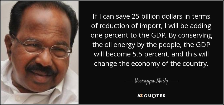 If I can save 25 billion dollars in terms of reduction of import, I will be adding one percent to the GDP. By conserving the oil energy by the people, the GDP will become 5.5 percent, and this will change the economy of the country. - Veerappa Moily