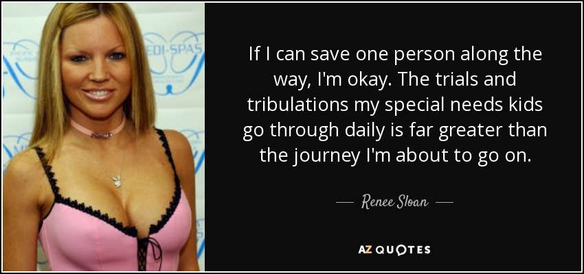 If I can save one person along the way, I'm okay. The trials and tribulations my special needs kids go through daily is far greater than the journey I'm about to go on. - Renee Sloan