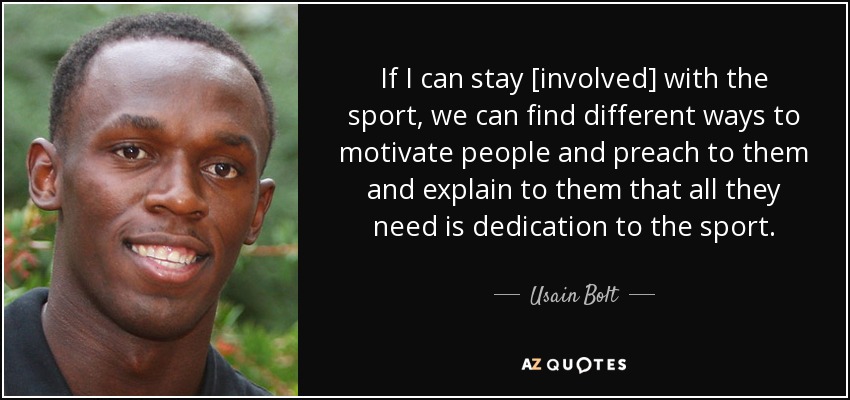 If I can stay [involved] with the sport, we can find different ways to motivate people and preach to them and explain to them that all they need is dedication to the sport. - Usain Bolt