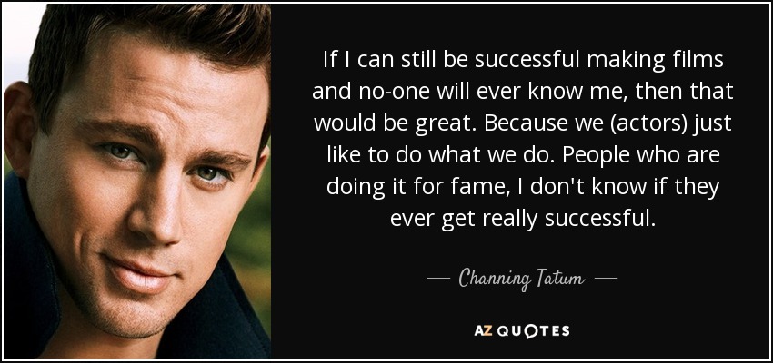 If I can still be successful making films and no-one will ever know me, then that would be great. Because we (actors) just like to do what we do. People who are doing it for fame, I don't know if they ever get really successful. - Channing Tatum